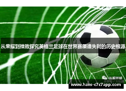 从荣耀到挫败探究英格兰足球在世界赛屡遭失利的历史根源 从荣耀到挫败探究英格兰足球在世界赛屡遭失利的历史根源