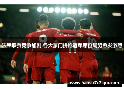 法甲联赛竞争加剧 各大豪门拼抢冠军席位局势愈发激烈 法甲联赛竞争加剧 各大豪门拼抢冠军席位局势愈发激烈