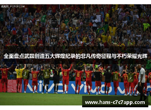 全面盘点武磊创造五大辉煌纪录的非凡传奇征程与不朽荣耀光辉