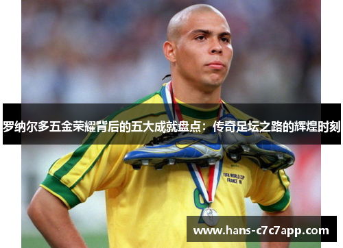 罗纳尔多五金荣耀背后的五大成就盘点:传奇足坛之路的辉煌时刻 罗纳尔多五金荣耀背后的五大成就盘点:传奇足坛之路的辉煌时刻