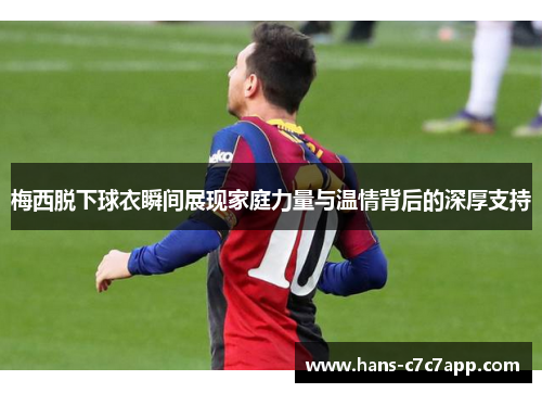 梅西脱下球衣瞬间展现家庭力量与温情背后的深厚支持